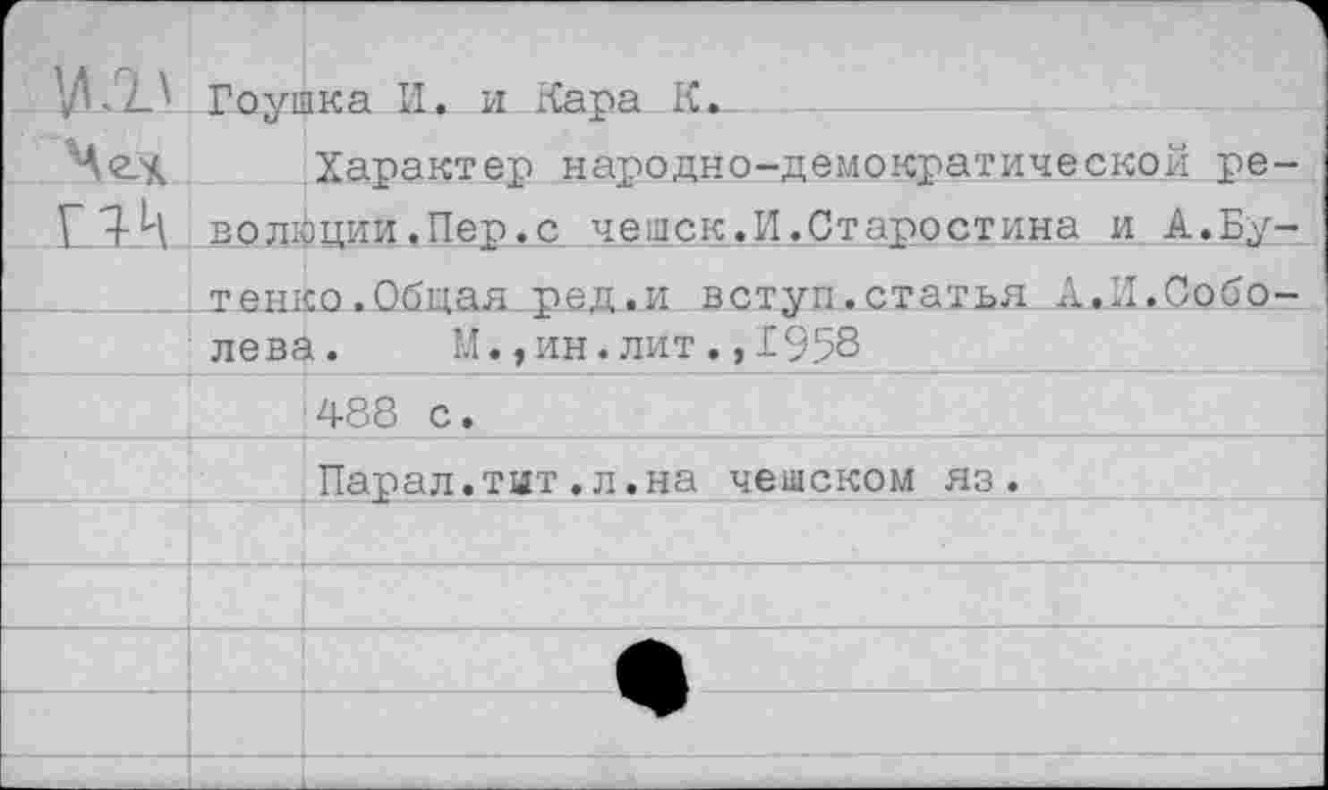 ﻿'ИЛ_\	Гоушка И. и Кара К.
	Характер народно-демократической ре-
	волюции.Пер.с чешек.И.Старостина и А.Бу-
	тенко.Общая ред.и вступ.статья А.И.Собо-
	лева.	М.,ин.лит.,1958
	*488 с.
Парал.тит.л.на чешском яз.